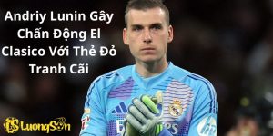 Andriy Lunin Gây Chấn Động El Clasico Với Thẻ Đỏ Tranh Cãi